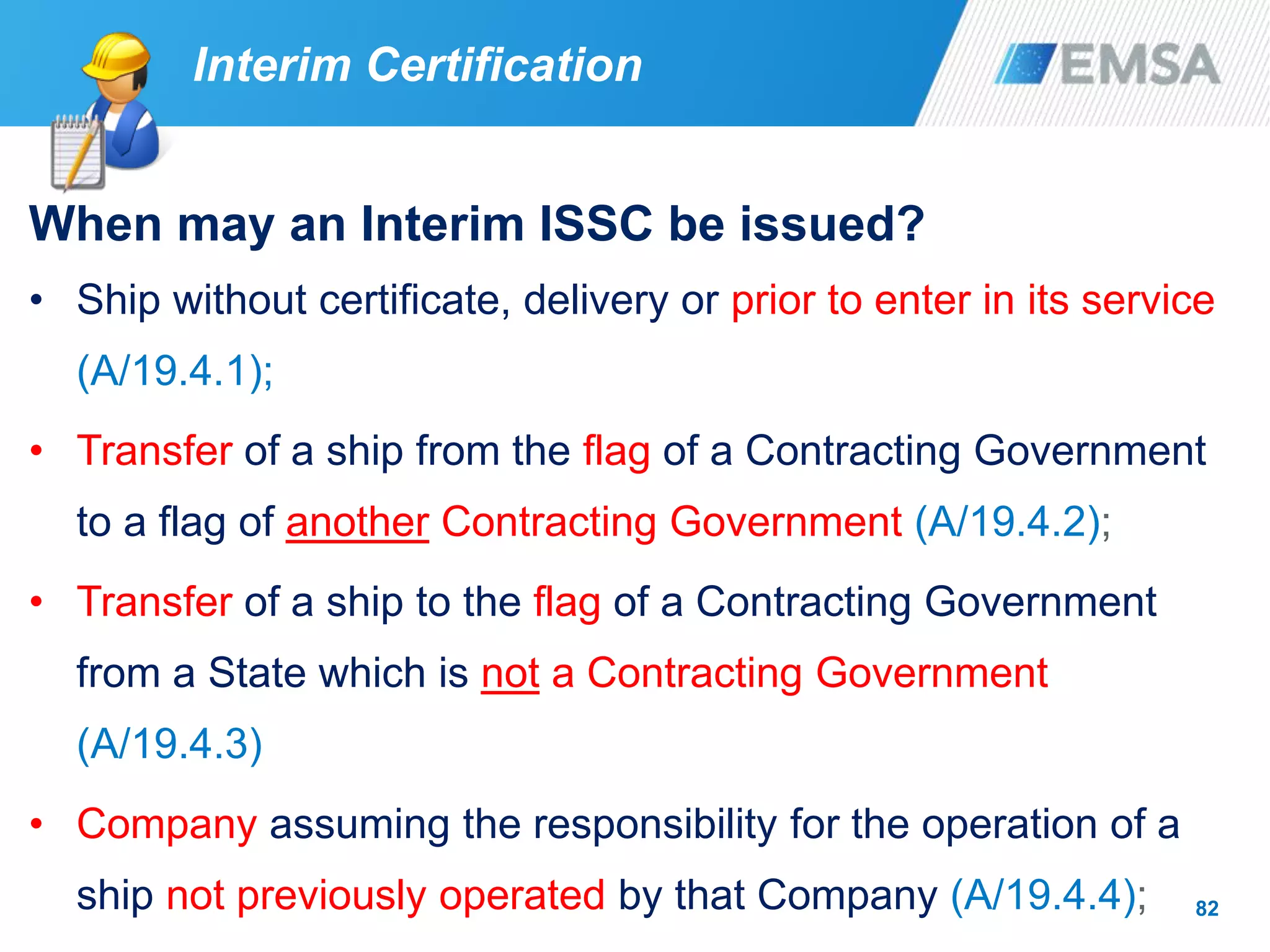 82
When may an Interim ISSC be issued?
• Ship without certificate, delivery or prior to enter in its service
(A/19.4.1);
• Transfer of a ship from the flag of a Contracting Government
to a flag of another Contracting Government (A/19.4.2);
• Transfer of a ship to the flag of a Contracting Government
from a State which is not a Contracting Government
(A/19.4.3)
• Company assuming the responsibility for the operation of a
ship not previously operated by that Company (A/19.4.4);
Interim Certification
 