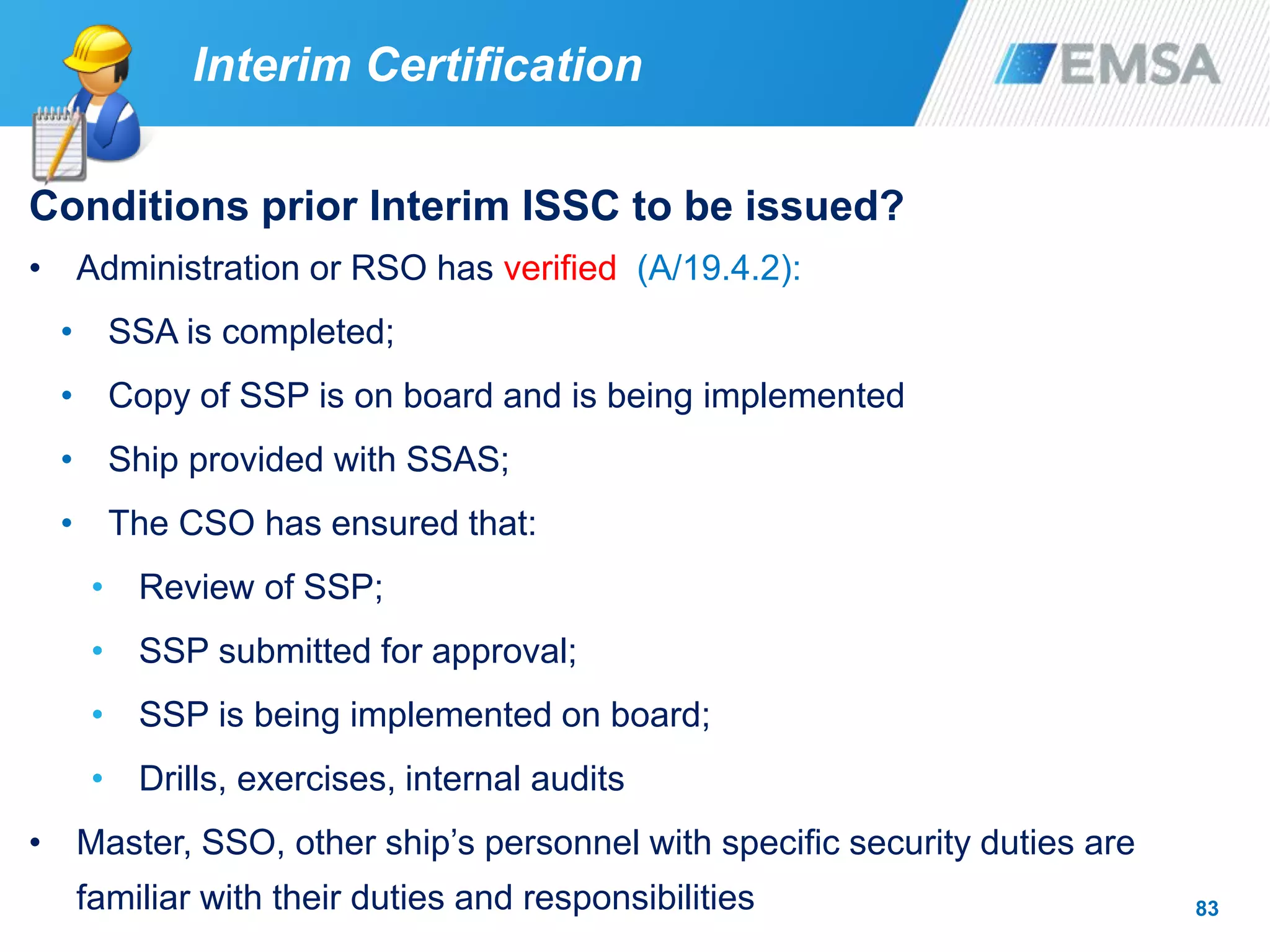 83
Conditions prior Interim ISSC to be issued?
• Administration or RSO has verified (A/19.4.2):
• SSA is completed;
• Copy of SSP is on board and is being implemented
• Ship provided with SSAS;
• The CSO has ensured that:
• Review of SSP;
• SSP submitted for approval;
• SSP is being implemented on board;
• Drills, exercises, internal audits
• Master, SSO, other ship’s personnel with specific security duties are
familiar with their duties and responsibilities
Interim Certification
 