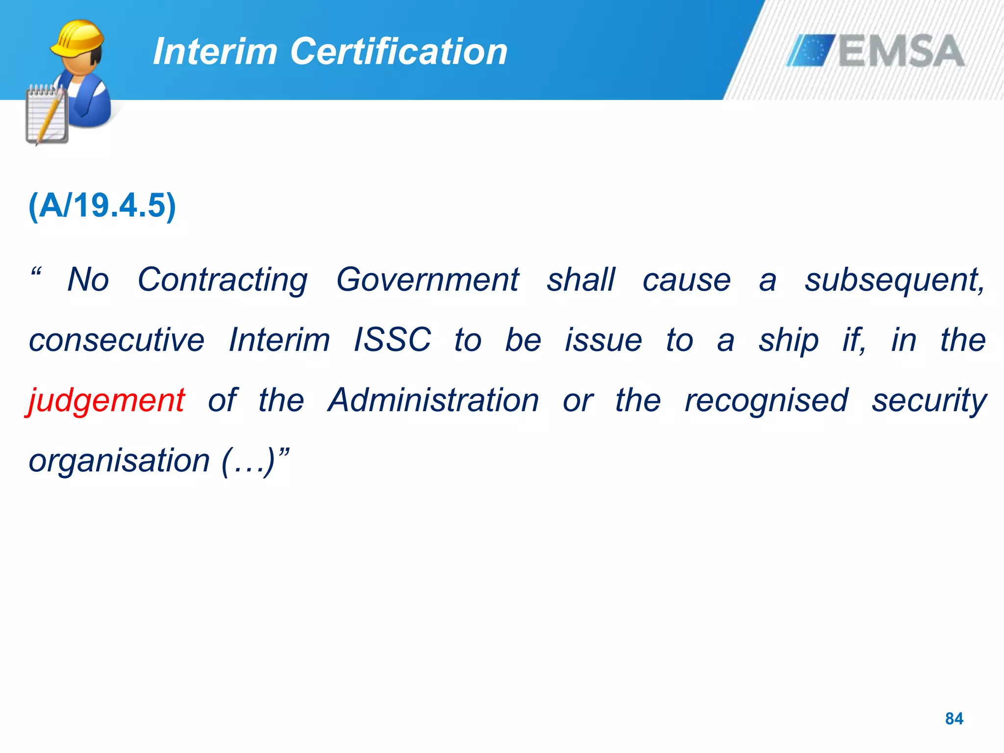 84
Interim Certification
(A/19.4.5)
“ No Contracting Government shall cause a subsequent,
consecutive Interim ISSC to be issue to a ship if, in the
judgement of the Administration or the recognised security
organisation (…)”
 