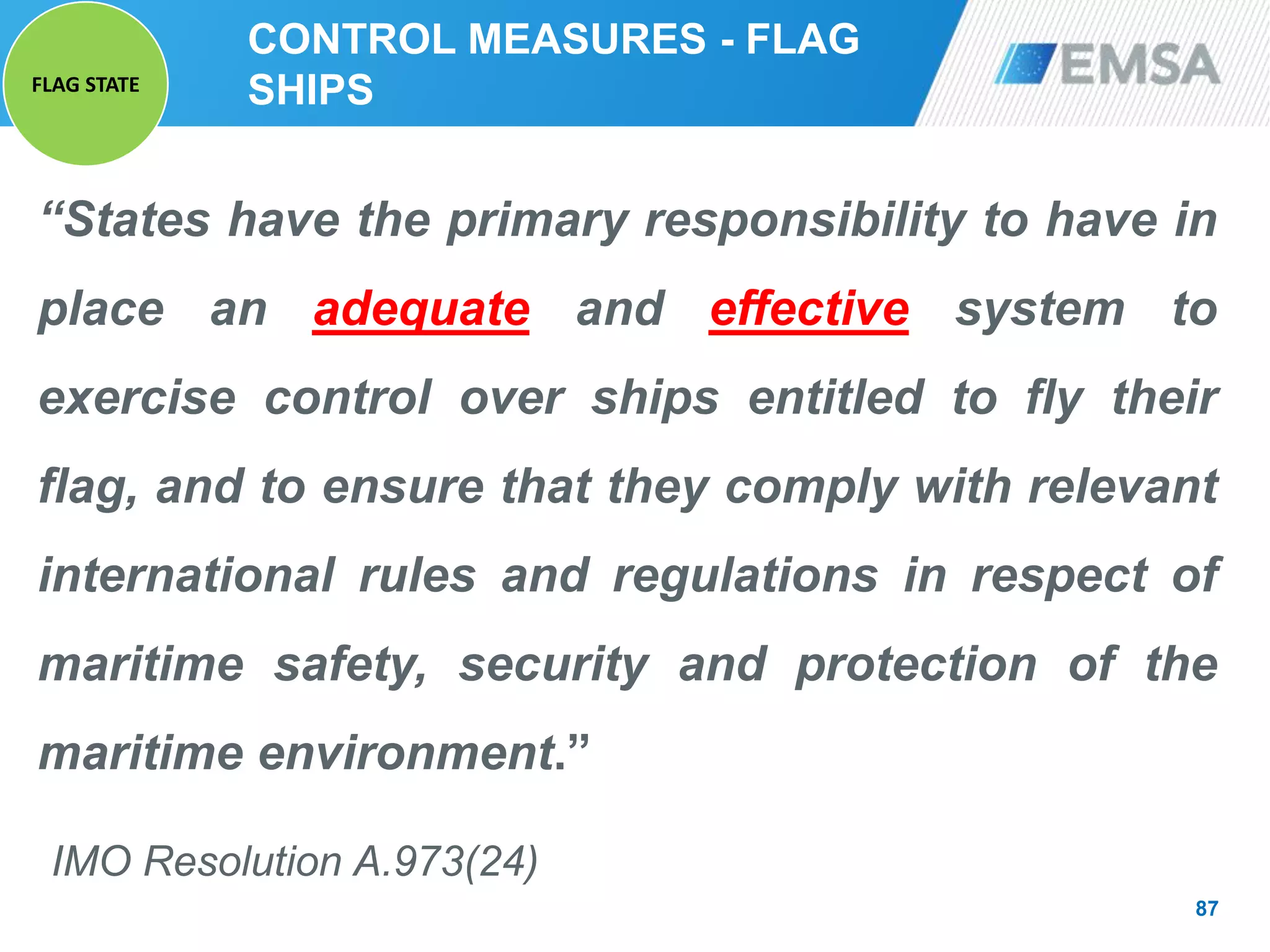 CONTROL MEASURES - FLAG
SHIPS
“States have the primary responsibility to have in
place an adequate and effective system to
exercise control over ships entitled to fly their
flag, and to ensure that they comply with relevant
international rules and regulations in respect of
maritime safety, security and protection of the
maritime environment.”
IMO Resolution A.973(24)
87
FLAG STATE
 