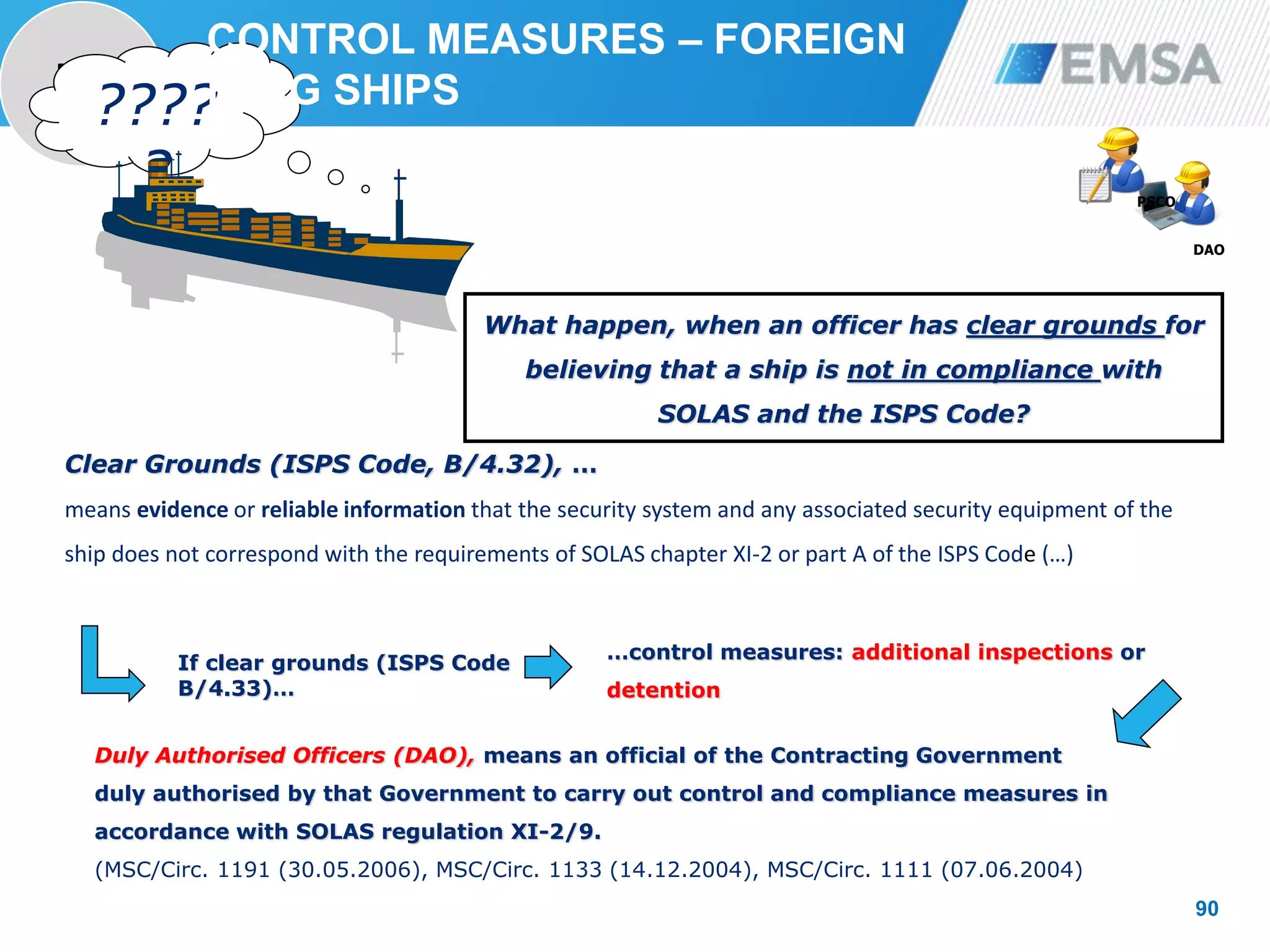 PORT
STATE
90
90
Clear Grounds (ISPS Code, B/4.32), …
means evidence or reliable information that the security system and any associated security equipment of the
ship does not correspond with the requirements of SOLAS chapter XI-2 or part A of the ISPS Code (…)
DAO
PSCO
????
?
Duly Authorised Officers (DAO), means an official of the Contracting Government
duly authorised by that Government to carry out control and compliance measures in
accordance with SOLAS regulation XI-2/9.
(MSC/Circ. 1191 (30.05.2006), MSC/Circ. 1133 (14.12.2004), MSC/Circ. 1111 (07.06.2004)
If clear grounds (ISPS Code
B/4.33)…
…control measures: additional inspections or
detention
What happen, when an officer has clear grounds for
believing that a ship is not in compliance with
SOLAS and the ISPS Code?
CONTROL MEASURES – FOREIGN
FLAG SHIPS
 