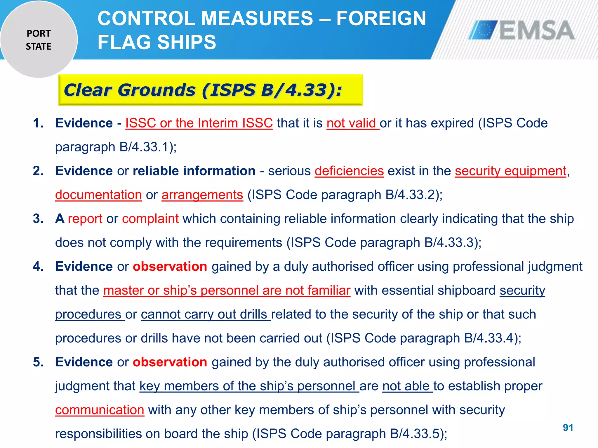 91
91
1. Evidence - ISSC or the Interim ISSC that it is not valid or it has expired (ISPS Code
paragraph B/4.33.1);
2. Evidence or reliable information - serious deficiencies exist in the security equipment,
documentation or arrangements (ISPS Code paragraph B/4.33.2);
3. A report or complaint which containing reliable information clearly indicating that the ship
does not comply with the requirements (ISPS Code paragraph B/4.33.3);
4. Evidence or observation gained by a duly authorised officer using professional judgment
that the master or ship’s personnel are not familiar with essential shipboard security
procedures or cannot carry out drills related to the security of the ship or that such
procedures or drills have not been carried out (ISPS Code paragraph B/4.33.4);
5. Evidence or observation gained by the duly authorised officer using professional
judgment that key members of the ship’s personnel are not able to establish proper
communication with any other key members of ship’s personnel with security
responsibilities on board the ship (ISPS Code paragraph B/4.33.5);
Clear Grounds (ISPS B/4.33):
CONTROL MEASURES – FOREIGN
FLAG SHIPS
PORT
STATE
 