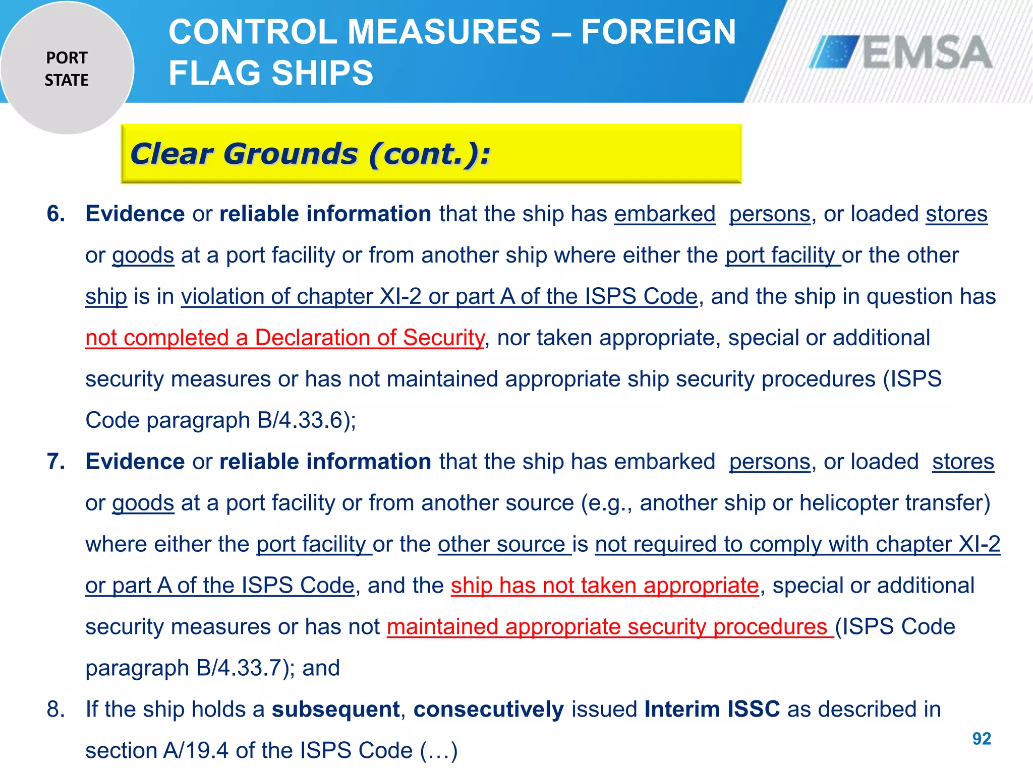 92
92
6. Evidence or reliable information that the ship has embarked persons, or loaded stores
or goods at a port facility or from another ship where either the port facility or the other
ship is in violation of chapter XI-2 or part A of the ISPS Code, and the ship in question has
not completed a Declaration of Security, nor taken appropriate, special or additional
security measures or has not maintained appropriate ship security procedures (ISPS
Code paragraph B/4.33.6);
7. Evidence or reliable information that the ship has embarked persons, or loaded stores
or goods at a port facility or from another source (e.g., another ship or helicopter transfer)
where either the port facility or the other source is not required to comply with chapter XI-2
or part A of the ISPS Code, and the ship has not taken appropriate, special or additional
security measures or has not maintained appropriate security procedures (ISPS Code
paragraph B/4.33.7); and
8. If the ship holds a subsequent, consecutively issued Interim ISSC as described in
section A/19.4 of the ISPS Code (…)
Clear Grounds (cont.):
CONTROL MEASURES – FOREIGN
FLAG SHIPS
PORT
STATE
 