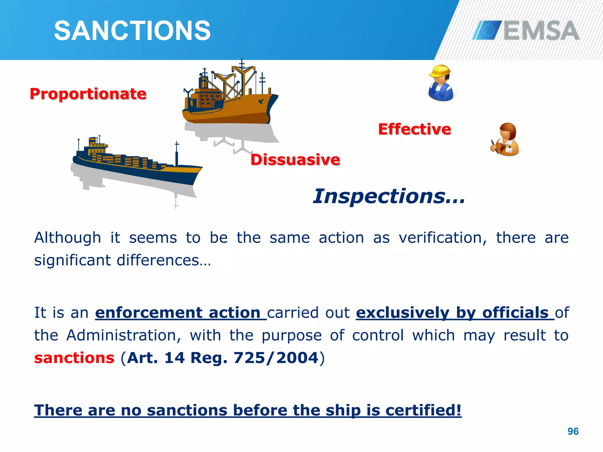 96
Inspections…
Although it seems to be the same action as verification, there are
significant differences…
It is an enforcement action carried out exclusively by officials of
the Administration, with the purpose of control which may result to
sanctions (Art. 14 Reg. 725/2004)
There are no sanctions before the ship is certified!
SANCTIONS
Proportionate
Dissuasive
Effective
 