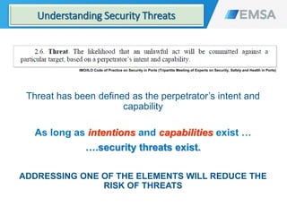 IMO/ILO Code of Practice on Security in Ports (Tripartite Meeting of Experts on Security, Safety and Health in Ports)
Threat has been defined as the perpetrator’s intent and
capability
As long as intentions and capabilities exist …
….security threats exist.
ADDRESSING ONE OF THE ELEMENTS WILL REDUCE THE
RISK OF THREATS
17
Understanding Security Threats
 