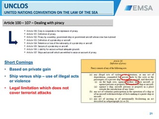 Short Comings
• Based on private gain
• Ship versus ship – use of illegal acts
or violence
• Legal limitation which does not
cover terrorist attacks
21
UNCLOS
UNITED NATIONS CONVENTION ON THE LAW OF THE SEA
Article 100 – 107 – Dealing with piracy
21
 
