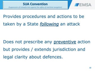 Provides procedures and actions to be
taken by a State following an attack
Does not prescribe any preventive action
but provides / extends jurisdiction and
legal clarity about defences.
22
SUA Convention
(Suppression of Unlawful Acts against the safety of maritime navigation)
22
 