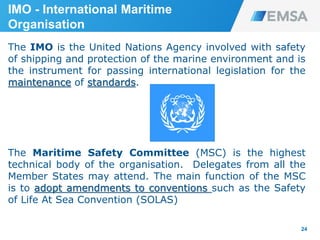 The IMO is the United Nations Agency involved with safety
of shipping and protection of the marine environment and is
the instrument for passing international legislation for the
maintenance of standards.
The Maritime Safety Committee (MSC) is the highest
technical body of the organisation. Delegates from all the
Member States may attend. The main function of the MSC
is to adopt amendments to conventions such as the Safety
of Life At Sea Convention (SOLAS)
24
IMO - International Maritime
Organisation
 