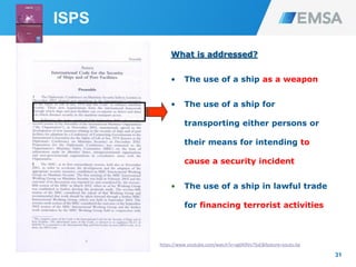 31
What is addressed?
• The use of a ship as a weapon
• The use of a ship for
transporting either persons or
their means for intending to
cause a security incident
• The use of a ship in lawful trade
for financing terrorist activities
ISPS
https://www.youtube.com/watch?v=vg0A9Ve7SxE&feature=youtu.be
 