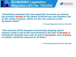 “Intentional unlawful acts and especially terrorism are among
the greatest threats to the ideals of democracy and freedom and
to the values of peace, which are the very essence of the
European Union”
1st Recital Regulation (EC) No 725/2004
“The security of the European Community shipping and of
citizens using it and of the environment in the face of threats of
intentional unlawful acts such as acts of terrorism, acts of piracy
or similar, should be ensured at all times”
2nd Recital Regulation (EC) No 725/2004
39
EU MARSEC Legislation
Regulation (EC) No. 725/2004
 