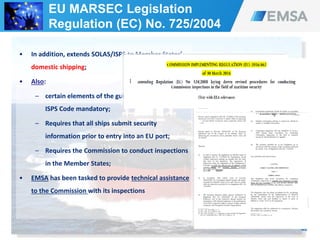 40
• In addition, extends SOLAS/ISPS to Member States’
domestic shipping;
• Also:
– certain elements of the guidance of part B of the
ISPS Code mandatory;
– Requires that all ships submit security
information prior to entry into an EU port;
– Requires the Commission to conduct inspections
in the Member States;
• EMSA has been tasked to provide technical assistance
to the Commission with its inspections
EU MARSEC Legislation
Regulation (EC) No. 725/2004
 