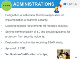 ADMINISTRATIONS
• Designation of national authorities responsible for
implementation of maritime security;
• Deciding national requirements for maritime security;
• Setting, communication of SL and provide guidance for
protection from security incidents;
• Designation of authorities receiving SSAS alerts;
• Approval of SSP;
• Verification-Certification of ships;
46
FLAG STATE
 