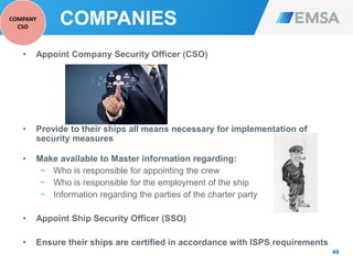 COMPANIES
• Appoint Company Security Officer (CSO)
• Provide to their ships all means necessary for implementation of
security measures
• Make available to Master information regarding:
− Who is responsible for appointing the crew
− Who is responsible for the employment of the ship
− Information regarding the parties of the charter party
• Appoint Ship Security Officer (SSO)
• Ensure their ships are certified in accordance with ISPS requirements
49
COMPANY
CSO
 