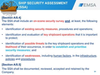 SHIP SECURITY ASSESSMENT
(SSA)
[Section A/8.4]
The SSA shall include an on-scene security survey and, at least, the following
elements:
• identification of existing security measures, procedures and operations;
• identification and evaluation of key shipboard operations that it is important
to protect;
• identification of possible threats to the key shipboard operations and the
likelihood of their occurrence, in order to establish and prioritise
security measures; and
• identification of weaknesses, including human factors, in the infrastructure,
policies and procedures.
[Section A/8.5]
The SSA shall be documented, reviewed, accepted and retained by the
Company. 51
 