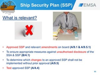 53
What is relevant?
• Approved SSP and relevant amendments on board (A/9.1 & A/9.5.1)
• To ensure appropriate measures against unauthorised disclosure of the
SSA & SSP (B/4.1)
• To determine which changes to an approved SSP shall not be
implemented without prior approval (A/9.5)
• Test approved SSP (A/4.4)
Ship Security Plan (SSP)
 