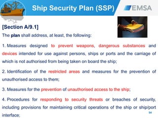 Ship Security Plan (SSP)
[Section A/9.1]
The plan shall address, at least, the following:
1. Measures designed to prevent weapons, dangerous substances and
devices intended for use against persons, ships or ports and the carriage of
which is not authorised from being taken on board the ship;
2. Identification of the restricted areas and measures for the prevention of
unauthorised access to them;
3. Measures for the prevention of unauthorised access to the ship;
4. Procedures for responding to security threats or breaches of security,
including provisions for maintaining critical operations of the ship or ship/port
interface;
54
 