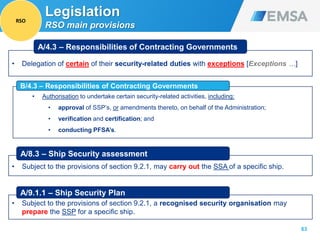 63
Legislation
RSO main provisions
• Authorisation to undertake certain security-related activities, including:
• approval of SSP’s, or amendments thereto, on behalf of the Administration;
• verification and certification; and
• conducting PFSA’s.
• Delegation of certain of their security-related duties with exceptions [Exceptions …]
A/4.3 – Responsibilities of Contracting Governments
B/4.3 – Responsibilities of Contracting Governments
• Subject to the provisions of section 9.2.1, may carry out the SSA of a specific ship.
A/8.3 – Ship Security assessment
• Subject to the provisions of section 9.2.1, a recognised security organisation may
prepare the SSP for a specific ship.
A/9.1.1 – Ship Security Plan
RSO
 