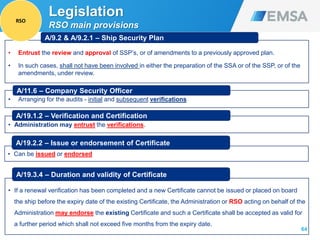 64
• Entrust the review and approval of SSP’s, or of amendments to a previously approved plan.
• In such cases, shall not have been involved in either the preparation of the SSA or of the SSP, or of the
amendments, under review.
A/9.2 & A/9.2.1 – Ship Security Plan
• Arranging for the audits - initial and subsequent verifications
A/11.6 – Company Security Officer
• Administration may entrust the verifications.
A/19.1.2 – Verification and Certification
• Can be issued or endorsed
A/19.2.2 – Issue or endorsement of Certificate
• If a renewal verification has been completed and a new Certificate cannot be issued or placed on board
the ship before the expiry date of the existing Certificate, the Administration or RSO acting on behalf of the
Administration may endorse the existing Certificate and such a Certificate shall be accepted as valid for
a further period which shall not exceed five months from the expiry date.
A/19.3.4 – Duration and validity of Certificate
Legislation
RSO main provisions
RSO
 