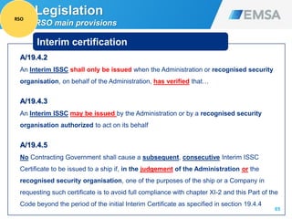 A/19.4.2
An Interim ISSC shall only be issued when the Administration or recognised security
organisation, on behalf of the Administration, has verified that…
A/19.4.3
An Interim ISSC may be issued by the Administration or by a recognised security
organisation authorized to act on its behalf
A/19.4.5
No Contracting Government shall cause a subsequent, consecutive Interim ISSC
Certificate to be issued to a ship if, in the judgement of the Administration or the
recognised security organisation, one of the purposes of the ship or a Company in
requesting such certificate is to avoid full compliance with chapter XI-2 and this Part of the
Code beyond the period of the initial Interim Certificate as specified in section 19.4.4
65
Interim certification
Legislation
RSO main provisions
RSO
 