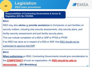 66
B/4.4
RSO may also advise or provide assistance to Companies or port facilities on
security matters, including ship security assessments, ship security plans, port
facility security assessments and port facility security plans.
This can include completion of a SSA or SSP or PFSA or PFSP.
If an RSO has done so in respect of a SSA or SSP, that RSO should not be
authorised to approve that SSP.
Responsibilities of Contracting Governments & Annex III,
Regulation (EC) No.725/2004
B/4.5
When authorising an RSO, Contracting Governments should give consideration to
the COMPETENCY of such an organisation. An RSO should be able to
demonstrate… [EU Mandatory]
Legislation
RSO main provisions
RSO
 