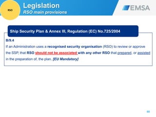 B/9.4
If an Administration uses a recognised security organisation (RSO) to review or approve
the SSP, that RSO should not be associated with any other RSO that prepared, or assisted
in the preparation of, the plan. [EU Mandatory]
68
Ship Security Plan & Annex III, Regulation (EC) No.725/2004
Legislation
RSO main provisions
RSO
 
