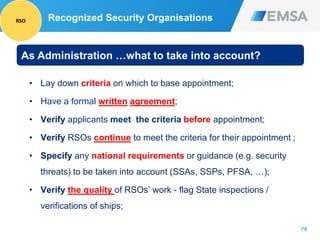 70
Recognized Security Organisations
• Lay down criteria on which to base appointment;
• Have a formal written agreement;
• Verify applicants meet the criteria before appointment;
• Verify RSOs continue to meet the criteria for their appointment ;
• Specify any national requirements or guidance (e.g. security
threats) to be taken into account (SSAs, SSPs, PFSA, …);
• Verify the quality of RSOs’ work - flag State inspections /
verifications of ships;
As Administration …what to take into account?
RSO
 