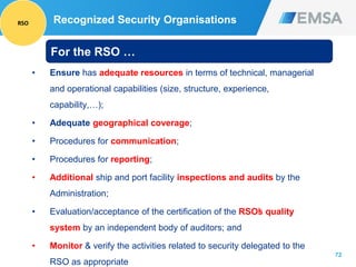 72
• Ensure has adequate resources in terms of technical, managerial
and operational capabilities (size, structure, experience,
capability,…);
• Adequate geographical coverage;
• Procedures for communication;
• Procedures for reporting;
• Additional ship and port facility inspections and audits by the
Administration;
• Evaluation/acceptance of the certification of the RSO’s quality
system by an independent body of auditors; and
• Monitor & verify the activities related to security delegated to the
RSO as appropriate
For the RSO …
Recognized Security OrganisationsRSO
 