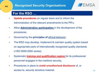 73
• Update procedures on regular basis and to inform the
Administration of the relevant amendments to the PR’s;
• Allow Administration participation in the development of the
procedures;
• Governed by the principles of ethical behavior;
• The RSO may develop, implement & maintain quality system based
on appropriate parts of internationally recognized quality standards
(>ISO 9000-2000 series);
• Systematic training and qualification regime for its professional
personnel engaged in the maritime security;
• Procedures in place to avoid unauthorised disclosure of, or
access to, security sensitive material.
For the RSO …
Recognized Security OrganisationsRSO
 