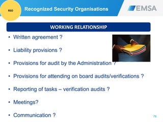 75
WORKING RELATIONSHIP
• Written agreement ?
• Liability provisions ?
• Provisions for audit by the Administration ?
• Provisions for attending on board audits/verifications ?
• Reporting of tasks – verification audits ?
• Meetings?
• Communication ?
Recognized Security OrganisationsRSO
 