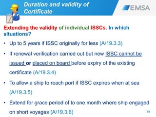 79
Extending the validity of individual ISSCs. In which
situations?
• Up to 5 years if ISSC originally for less (A/19.3.3)
• If renewal verification carried out but new ISSC cannot be
issued or placed on board before expiry of the existing
certificate (A/19.3.4)
• To allow a ship to reach port if ISSC expires when at sea
(A/19.3.5)
• Extend for grace period of to one month where ship engaged
on short voyages (A/19.3.6)
Duration and validity of
Certificate
 