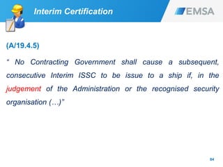 84
Interim Certification
(A/19.4.5)
“ No Contracting Government shall cause a subsequent,
consecutive Interim ISSC to be issue to a ship if, in the
judgement of the Administration or the recognised security
organisation (…)”
 