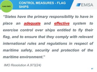 CONTROL MEASURES - FLAG
SHIPS
“States have the primary responsibility to have in
place an adequate and effective system to
exercise control over ships entitled to fly their
flag, and to ensure that they comply with relevant
international rules and regulations in respect of
maritime safety, security and protection of the
maritime environment.”
IMO Resolution A.973(24)
87
FLAG STATE
 