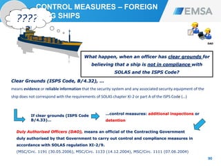 PORT
STATE
90
90
Clear Grounds (ISPS Code, B/4.32), …
means evidence or reliable information that the security system and any associated security equipment of the
ship does not correspond with the requirements of SOLAS chapter XI-2 or part A of the ISPS Code (…)
DAO
PSCO
????
?
Duly Authorised Officers (DAO), means an official of the Contracting Government
duly authorised by that Government to carry out control and compliance measures in
accordance with SOLAS regulation XI-2/9.
(MSC/Circ. 1191 (30.05.2006), MSC/Circ. 1133 (14.12.2004), MSC/Circ. 1111 (07.06.2004)
If clear grounds (ISPS Code
B/4.33)…
…control measures: additional inspections or
detention
What happen, when an officer has clear grounds for
believing that a ship is not in compliance with
SOLAS and the ISPS Code?
CONTROL MEASURES – FOREIGN
FLAG SHIPS
 