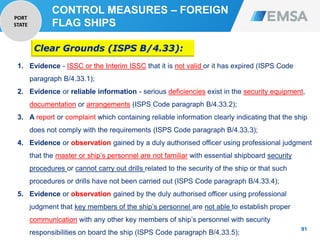 91
91
1. Evidence - ISSC or the Interim ISSC that it is not valid or it has expired (ISPS Code
paragraph B/4.33.1);
2. Evidence or reliable information - serious deficiencies exist in the security equipment,
documentation or arrangements (ISPS Code paragraph B/4.33.2);
3. A report or complaint which containing reliable information clearly indicating that the ship
does not comply with the requirements (ISPS Code paragraph B/4.33.3);
4. Evidence or observation gained by a duly authorised officer using professional judgment
that the master or ship’s personnel are not familiar with essential shipboard security
procedures or cannot carry out drills related to the security of the ship or that such
procedures or drills have not been carried out (ISPS Code paragraph B/4.33.4);
5. Evidence or observation gained by the duly authorised officer using professional
judgment that key members of the ship’s personnel are not able to establish proper
communication with any other key members of ship’s personnel with security
responsibilities on board the ship (ISPS Code paragraph B/4.33.5);
Clear Grounds (ISPS B/4.33):
CONTROL MEASURES – FOREIGN
FLAG SHIPS
PORT
STATE
 
