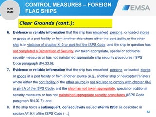 92
92
6. Evidence or reliable information that the ship has embarked persons, or loaded stores
or goods at a port facility or from another ship where either the port facility or the other
ship is in violation of chapter XI-2 or part A of the ISPS Code, and the ship in question has
not completed a Declaration of Security, nor taken appropriate, special or additional
security measures or has not maintained appropriate ship security procedures (ISPS
Code paragraph B/4.33.6);
7. Evidence or reliable information that the ship has embarked persons, or loaded stores
or goods at a port facility or from another source (e.g., another ship or helicopter transfer)
where either the port facility or the other source is not required to comply with chapter XI-2
or part A of the ISPS Code, and the ship has not taken appropriate, special or additional
security measures or has not maintained appropriate security procedures (ISPS Code
paragraph B/4.33.7); and
8. If the ship holds a subsequent, consecutively issued Interim ISSC as described in
section A/19.4 of the ISPS Code (…)
Clear Grounds (cont.):
CONTROL MEASURES – FOREIGN
FLAG SHIPS
PORT
STATE
 