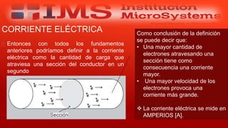 CORRIENTE ELÉCTRICA
 Entonces con todos los fundamentos
anteriores podríamos definir a la corriente
eléctrica como la cantidad de carga que
atraviesa una sección del conductor en un
segundo
Especialista: Juan Carlos Castillo Sánchez
Como conclusión de la definición
se puede decir que:
• Una mayor cantidad de
electrones atravesando una
sección tiene como
consecuencia una corriente
mayor.
• Una mayor velocidad de los
electrones provoca una
corriente más grande.
 La corriente eléctrica se mide en
AMPERIOS [A].
 