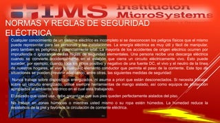 NORMAS Y REGLAS DE SEGURIDAD
ELÉCTRICA
 Cualquier conocimiento de un sistema eléctrico es incompleto si se desconocen los peligros físicos que el mismo
puede representar para las personas y las instalaciones. La energía eléctrica es muy útil y fácil de manipular,
pero también es peligrosa y potencialmente letal. La mayoría de los accidentes de origen eléctrico ocurren por
imprudencia o ignorancia de las reglas de seguridad elementales. Una persona recibe una descarga eléctrica
cuando se convierte accidentalmente en el eslabón que cierra un circuito eléctricamente vivo. Esto puede
suceder, por ejemplo, cuando toca los polos positivo y negativo de una fuente DC, el vivo y el neutro de la línea
de nuestros hogares, el vivo y cualquier elemento conductor que permita el paso de la corriente. Este tipo de
situaciones se pueden prevenir adoptando, entre otras, las siguientes medidas de seguridad:
 Nunca trabaje sobre dispositivos energizados, ni asuma a priori que están desconectados. Si necesita trabajar
sobre un circuito energizado, utilice siempre herramientas de mango aislado, así como equipos de protección
apropiados al ambiente eléctrico en el cual está trabajando.
 El calzado que usted use, debe garantizar que sus pies queden perfectamente aislados del piso.
 No trabaje en zonas húmedas o mientras usted mismo o su ropa estén húmedos. La humedad reduce la
resistencia de la piel y favorece la circulación de corriente eléctrica.
Especialista: Juan Carlos Castillo Sánchez
 