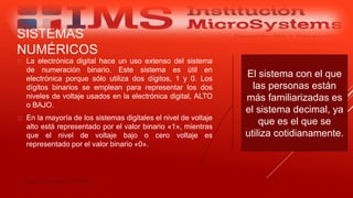 SISTEMAS
NUMÉRICOS
 La electrónica digital hace un uso extenso del sistema
de numeración binario. Este sistema es útil en
electrónica porque sólo utiliza dos dígitos, 1 y 0. Los
dígitos binarios se emplean para representar los dos
niveles de voltaje usados en la electrónica digital, ALTO
o BAJO.
 En la mayoría de los sistemas digitales el nivel de voltaje
alto está representado por el valor binario «1», mientras
que el nivel de voltaje bajo o cero voltaje es
representado por el valor binario «0».
Especialista: Juan Carlos Castillo Sánchez
El sistema con el que
las personas están
más familiarizadas es
el sistema decimal, ya
que es el que se
utiliza cotidianamente.
 