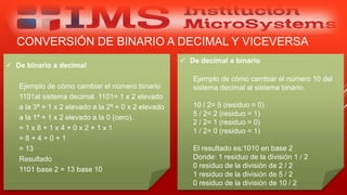 CONVERSIÓN DE BINARIO A DECIMAL Y VICEVERSA
Especialista: Juan Carlos Castillo Sánchez
 De binario a decimal
Ejemplo de cómo cambiar el número binario
1101al sistema decimal. 1101= 1 x 2 elevado
a la 3ª + 1 x 2 elevado a la 2ª + 0 x 2 elevado
a la 1ª + 1 x 2 elevado a la 0 (cero).
= 1 x 8 + 1 x 4 + 0 x 2 + 1 x 1
= 8 + 4 + 0 + 1
= 13
Resultado
1101 base 2 = 13 base 10
 De decimal a binario
Ejemplo de cómo cambiar el número 10 del
sistema decimal al sistema binario.
10 / 2= 5 (residuo = 0)
5 / 2= 2 (residuo = 1)
2 / 2= 1 (residuo = 0)
1 / 2= 0 (residuo = 1)
El resultado es:1010 en base 2
Donde: 1 residuo de la división 1 / 2
0 residuo de la división de 2 / 2
1 residuo de la división de 5 / 2
0 residuo de la división de 10 / 2
 