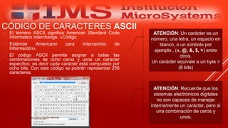CÓDIGO DE CARACTERES ASCII
 El término ASCII significa American Standard Code
Information Interchange, «Código
 Estándar Americano para Intercambio de
Información».
 El código ASCII permite asignar a todas las
combinaciones de ocho ceros y unos un carácter
especifico, es decir cada carácter está compuesto por
ocho bits. Con este código se podrán representar 256
caracteres.
Especialista: Juan Carlos Castillo Sánchez
ATENCIÓN: Un carácter es un
número, una letra, un espacio en
blanco, o un símbolo por
ejemplo , («, @, &, $, >) entre
otros.
Un carácter equivale a un byte =
(8 bits)
ATENCIÓN: Recuerde que los
sistemas electrónicos digitales
no son capaces de manejar
internamente un carácter, pero sí
una combinación de ceros y
unos.
 
