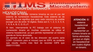 CONVERSIÓN DE BINARIO A
HEXADECIMAL Otro modo de manejar números binarios es con el uso del
sistema de numeración hexadecimal. Este sistema es de
base 16, lo que significa que para cada columna es posible
escoger uno de entre 16 dígitos. Éstos son 0, 1, 2, 3, 4, 5, 6,
7, 8, 9, A, B, C, D, E y F.
Especialista: Juan Carlos Castillo Sánchez
ATENCIÓN: El
sistema
hexadecimal
permite
representar un
número binario en
forma abreviada,
ya que un dígito
en hexadecimal
son cuatro dígitos
en binario.
Si bien, internamente la PC trabaja con el sistema de
numeración binario en muchas ocasiones se utiliza el
sistema hexadecimal, ya que permite representar un número
grande en forma abreviada.
Un ejemplo es el caso de las dirección del puerto serie
COM1 (conexión para el mouse) que es 03F8, es evidente
que resulta mucho más fácil de recordar 03F8 que
000011111000.
 
