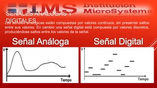 SEÑALES ANÁLOGAS Y
DIGITALES Las señales analógicas están compuestas por valores continuos, sin presentar saltos
entre sus valores. En cambio una señal digital está compuesta por valores discretos,
produciéndose saltos entre los valores de la señal.
Especialista: Juan Carlos Castillo Sánchez
 
