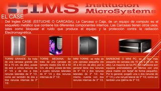 EL CASE
 Del Ingles CASE (ESTUCHE O CARCASA), La Carcasa o Caja, de un equipo de computo es el
esqueleto metálico que contiene los diferentes componentes internos. Las Carcasas tienen otros usos,
tales como bloquear el ruido que produce el equipo y la protección contra la radiación
Electromagnética.
Especialista: Juan Carlos Castillo Sánchez
TORRE GRANDE: Se trata
de una carcasa grande (de
60 a 70 cm. de alto), posee
de seis a ochos ranuras de
5" 1/4 y de dos a tres
ranuras laterales de 3" 1/2,
como así también de dos a
tres ranuras internas de 3"
1/2.
TORRE MEDIANA: Se
trata de una carcasa de
tamaño medio (De 40 a 50
Cm. de alto), posee de tres
a cuatro ranuras laterales
de 5" 1/4 y dos ranuras
internas de 3" 1/2.
MINI TORRE: se trata de
una carcasa pequeña (de
35 a 40 cm. de alto), por lo
general tiene dos ranuras
de 5" 1/4 y dos ranuras
laterales de 3" 1/2. Así
mismo, cuenta con dos
ranuras internas de 3" 1/2.
BAREBONE O MINI PC: es el tipo más
pequeño de carcasa (de 10 cm. a 20 cm. de
alto). La mayoría de los PC con barebone son
equipos preinstalados en fábrica con una
placa madre con factor de forma pequeño).
Por lo general, poseen una o dos ranuras de
5" 1/4 y una ranura lateral de 3" 1/2, como así
también una interna de 3" 1/2.
 