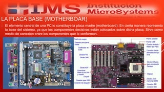 LA PLACA BASE (MOTHERBOAR)
 El elemento central de una PC lo constituye la placa madre (motherboard). En cierta manera representa
la base del sistema, ya que los componentes decisivos están colocados sobre dicha placa. Sirve como
medio de conexión entre los componentes que lo conforman.
Especialista: Juan Carlos Castillo Sánchez
 
