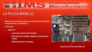 LA PLACA BASE (I)
 Elemento principal al que se conectan los restantes
componentes y periféricos.
 Formatos
 Baby AT
 Conector grueso del teclado.
 Dificultad al instalar tarjetas de expansión
largas.
 Mantenimiento farragoso.
Especialista: Juan Carlos Castillo Sánchez
Esquema del formato Baby AT.
 