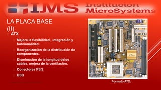 LA PLACA BASE
(II)
 ATX
 Mejora la flexibilidad, integración y
funcionalidad.
 Reorganización de la distribución de
componentes.
 Disminución de la longitud delos
cables, mejora de la ventilación.
 Conectores PS/2
 USB
Especialista: Juan Carlos Castillo Sánchez Formato ATX.
 