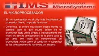 EL MICROPROCESADOR
 El microprocesador es el chip más importante del
ordenador. Sin él, no podría funcionar.
 Constituye el centro neurálgico desde donde se
controla todo lo que ocurre dentro de un
ordenador. Está unido directa o indirectamente con
todos los demás componentes de la placa base (y
por tanto con todos los componentes del
ordenador). Actúa como el conductor y supervisor
de los componentes de hardware del sistema.
Especialista: Juan Carlos Castillo Sánchez
 
