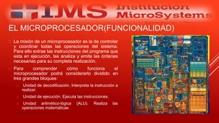  La misión de un microprocesador es la de controlar
y coordinar todas las operaciones del sistema.
Para ello extrae las instrucciones del programa que
esta en ejecución, las analiza y emite las órdenes
necesarias para su completa realización.
 Para comprender cómo funciona el
microprocesador podrá considerarlo dividido en
tres grandes bloques:
 Unidad de decodificación. Interpreta la instrucción a
realizar.
 Unidad de ejecución. Ejecuta las instrucciones.
 Unidad aritmético-lógica (ALU). Realiza las
operaciones matemáticas
Especialista: Juan Carlos Castillo Sánchez
EL MICROPROCESADOR(FUNCIONALIDAD)
 