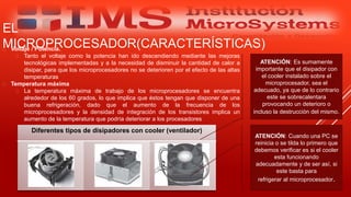  Voltaje / Potencia.
 Tanto el voltaje como la potencia han ido descendiendo mediante las mejoras
tecnológicas implementadas y a la necesidad de disminuir la cantidad de calor a
disipar, para que los microprocesadores no se deterioren por el efecto de las altas
temperaturas
 Temperatura máxima
 La temperatura máxima de trabajo de los microprocesadores se encuentra
alrededor de los 60 grados, lo que implica que éstos tengan que disponer de una
buena refrigeración, dado que el aumento de la frecuencia de los
microprocesadores y la densidad de integración de los transistores implica un
aumento de la temperatura que podría deteriorar a los procesadores
Especialista: Juan Carlos Castillo Sánchez
EL
MICROPROCESADOR(CARACTERÍSTICAS)
Diferentes tipos de disipadores con cooler (ventilador)
ATENCIÓN: Cuando una PC se
reinicia o se tilda lo primero que
debemos verificar es si el cooler
esta funcionando
adecuadamente y de ser así, si
este basta para
refrigerar al microprocesador.
ATENCIÓN: Es sumamente
importante que el disipador con
el cooler instalado sobre el
microprocesador, sea el
adecuado, ya que de lo contrario
este se sobrecalentara
provocando un deterioro o
incluso la destrucción del mismo.
 