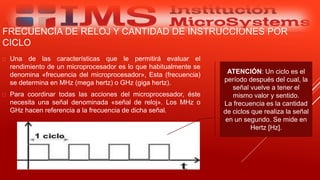 FRECUENCIA DE RELOJ Y CANTIDAD DE INSTRUCCIONES POR
CICLO
 Una de las características que le permitirá evaluar el
rendimiento de un microprocesador es lo que habitualmente se
denomina «frecuencia del microprocesador», Esta (frecuencia)
se determina en MHz (mega hertz) o GHz (giga hertz).
 Para coordinar todas las acciones del microprocesador, éste
necesita una señal denominada «señal de reloj». Los MHz o
GHz hacen referencia a la frecuencia de dicha señal.
Especialista: Juan Carlos Castillo Sánchez
ATENCIÓN: Un ciclo es el
período después del cual, la
señal vuelve a tener el
mismo valor y sentido.
La frecuencia es la cantidad
de ciclos que realiza la señal
en un segundo. Se mide en
Hertz [Hz].
 